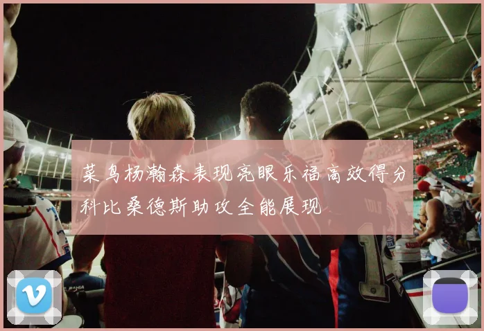 菜鸟杨瀚森表现亮眼乐福高效得分科比桑德斯助攻全能展现