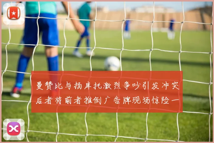 曼赞比与扬库托激烈争吵引发冲突后者将前者推倒广告牌现场惊险一幕