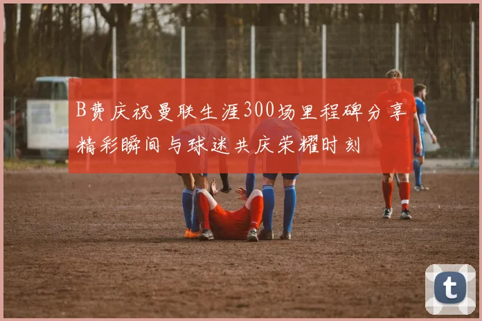 B费庆祝曼联生涯300场里程碑分享精彩瞬间与球迷共庆荣耀时刻