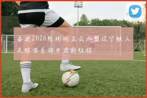 奋进2026陈彬彬正式加盟辽宁铁人足球俱乐部开启新征程