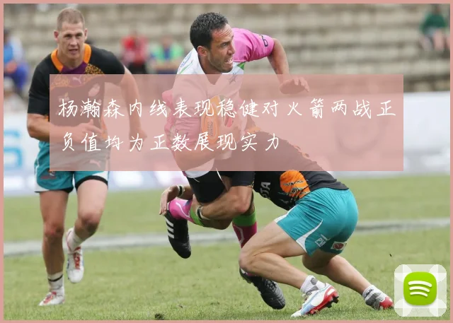 杨瀚森内线表现稳健对火箭两战正负值均为正数展现实力