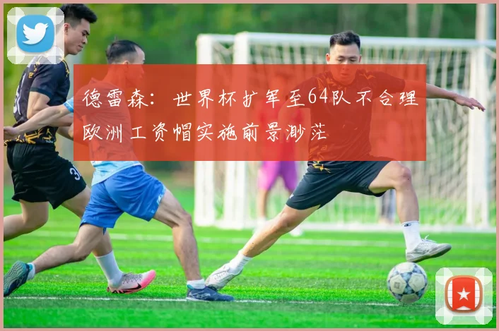 德雷森：世界杯扩军至64队不合理欧洲工资帽实施前景渺茫