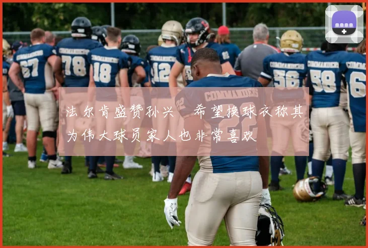 法尔肯盛赞孙兴慜希望换球衣称其为伟大球员家人也非常喜欢