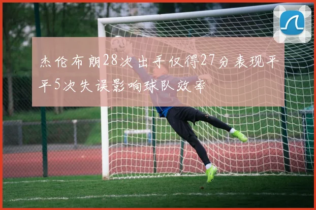 杰伦布朗28次出手仅得27分表现平平5次失误影响球队效率