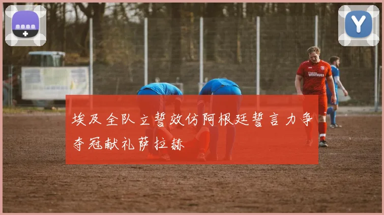 埃及全队立誓效仿阿根廷誓言力争夺冠献礼萨拉赫