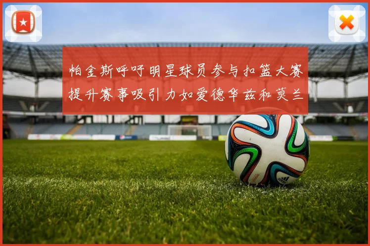 帕金斯呼吁明星球员参与扣篮大赛提升赛事吸引力如爱德华兹和莫兰特等人