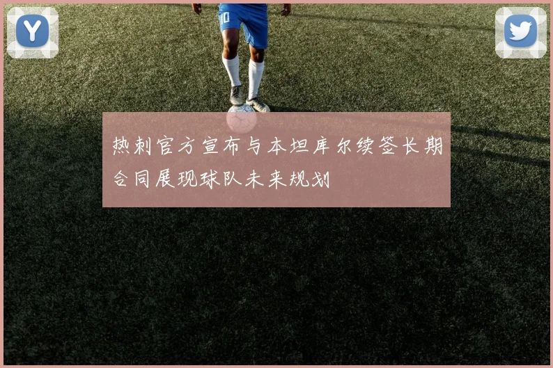 热刺官方宣布与本坦库尔续签长期合同展现球队未来规划