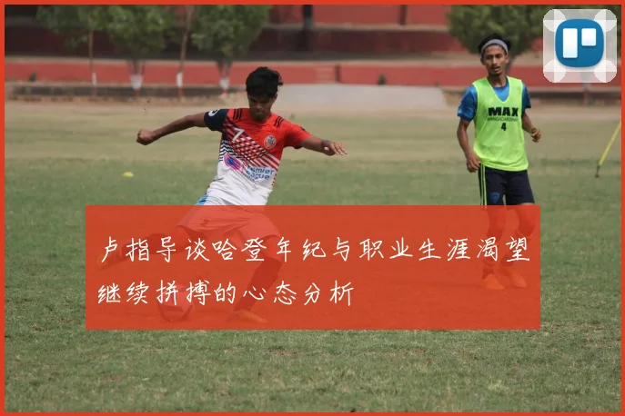 卢指导谈哈登年纪与职业生涯渴望继续拼搏的心态分析