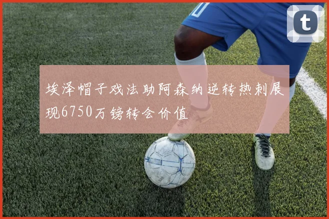 埃泽帽子戏法助阿森纳逆转热刺展现6750万镑转会价值