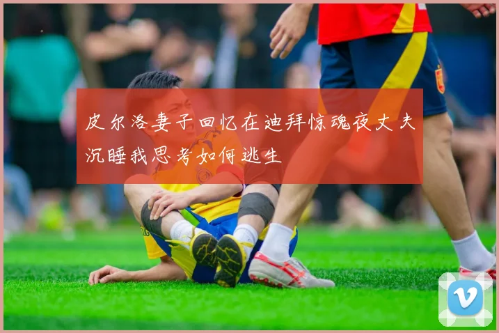 皮尔洛妻子回忆在迪拜惊魂夜丈夫沉睡我思考如何逃生
