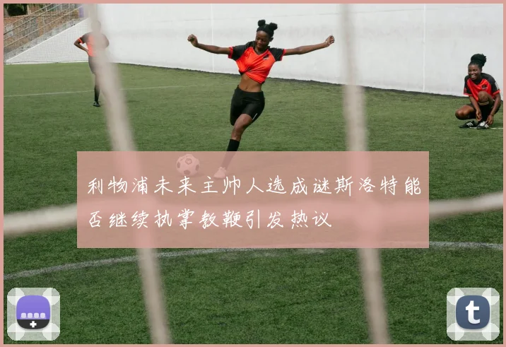 利物浦未来主帅人选成谜斯洛特能否继续执掌教鞭引发热议