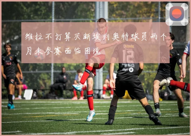 维拉不打算买断埃利奥特球员两个月未参赛面临困境
