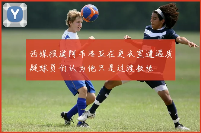 西媒报道阿韦洛亚在更衣室遭遇质疑球员们认为他只是过渡教练