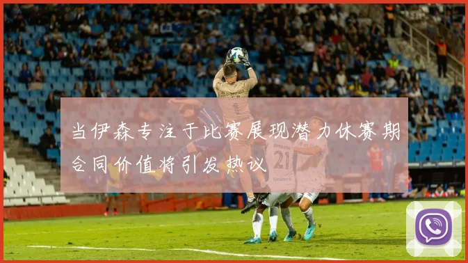 当伊森专注于比赛展现潜力休赛期合同价值将引发热议