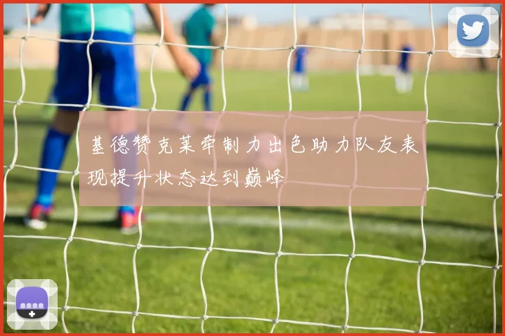 基德赞克莱牵制力出色助力队友表现提升状态达到巅峰