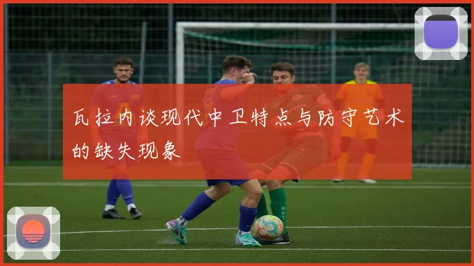 瓦拉内谈现代中卫特点与防守艺术的缺失现象