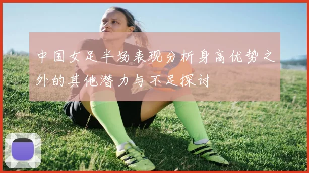 中国女足半场表现分析身高优势之外的其他潜力与不足探讨