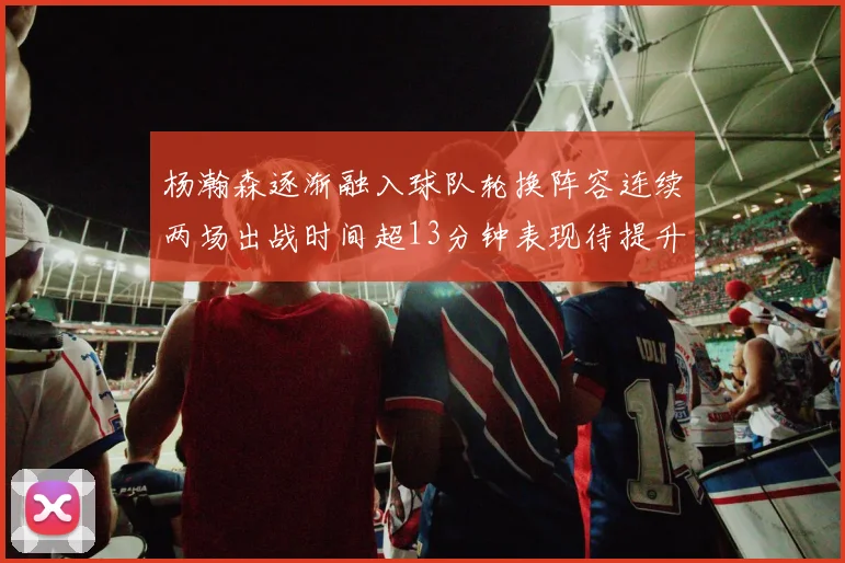 杨瀚森逐渐融入球队轮换阵容连续两场出战时间超13分钟表现待提升