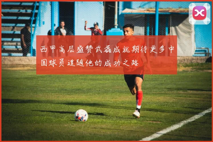 西甲高层盛赞武磊成就期待更多中国球员追随他的成功之路