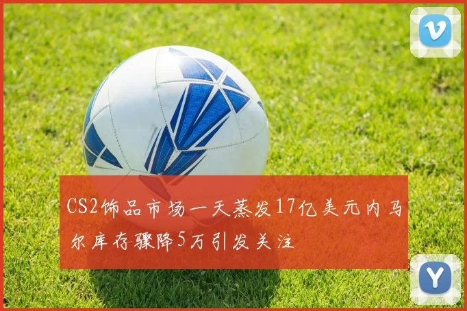 CS2饰品市场一天蒸发17亿美元内马尔库存骤降5万引发关注