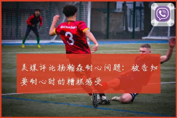 美媒评论杨瀚森耐心问题：被告知要耐心时的糟糕感受