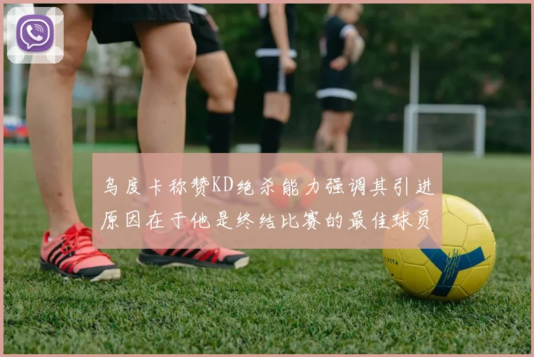 乌度卡称赞KD绝杀能力强调其引进原因在于他是终结比赛的最佳球员