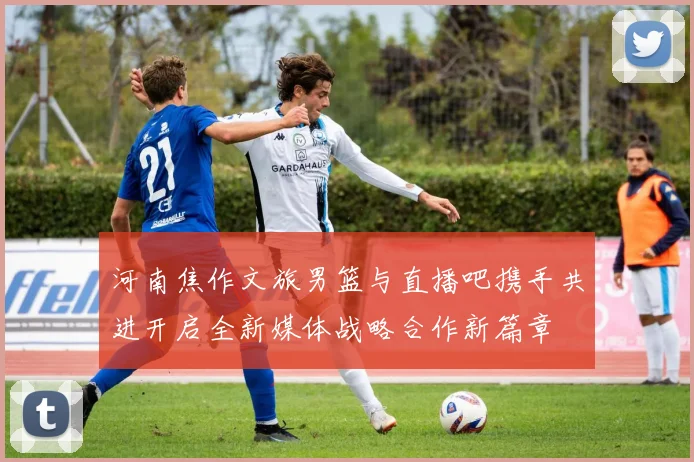 河南焦作文旅男篮与直播吧携手共进开启全新媒体战略合作新篇章