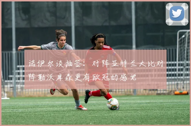 诺伊尔谈抽签：对阵亚特兰大比对阵勒沃库森更有欧冠的感觉