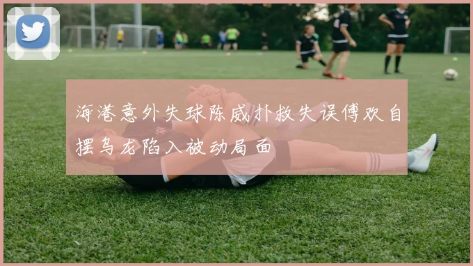海港意外失球陈威扑救失误傅欢自摆乌龙陷入被动局面