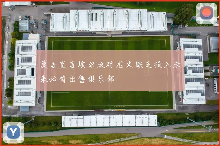 莫吉直言埃尔坎对尤文缺乏投入未来必将出售俱乐部